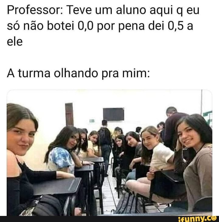 Professor: Teve um aluno aqui q eu só não botei 0,0 por pena dei 0,5 a ele
turma olhando pra mim: