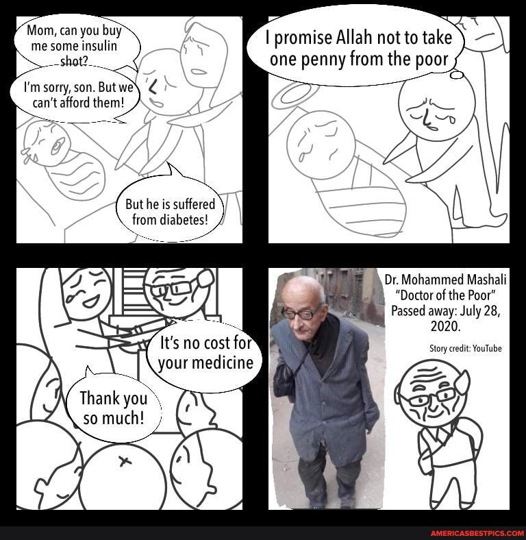 Vittom, can you buy me some insulin
_-shot?___
I'm sorry, son. But we\ can't afford them!
But he is suffered from diabetes! /
Thank you, so much! ;
ea
promise Allah not to take -)I
one penny from the poor
Dr. Mohammed Mashali
"Doctor of the Poor"
Passed away: July 28,
2020.
Story credit: YouTube