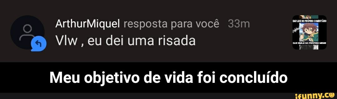 ArthurMiquel resposta para você
Vlw, eu dei uma risada
Meu objetivo de vida foi concluído - Meu objetivo de vida foi concluído