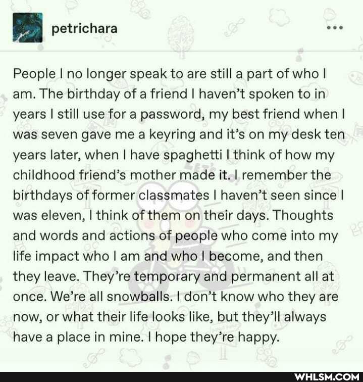 petrichara
People I no longer speak to are still a part of who I am. The birthday of a friend I haven't spoken to in years I still use for a password, my best friend when I was seven gave me a keyring and it's on my desk ten years later, when I have spaghetti I think of how my childhood friend's mother made it. I remember the birthdays of former classmates I haven't seen since I was eleven, I think of them on their days. Thoughts and words and actions of people who come into my life impact who I am and who I become, and then they leave. They're temporary and permanent all at once. We're all snowballs. I don't know who they are now, or what their life looks like, but they'll always have a place in mine. I hope they're happy.
