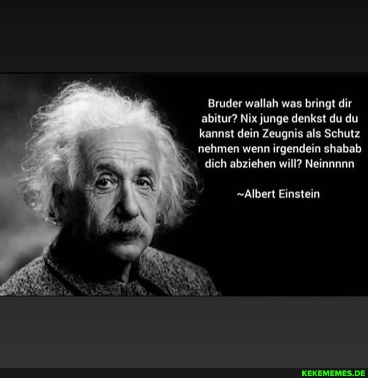Bruder wallah was bringt dir abitur? Nix junge denkst du du kannst dein Zeugnis als Schutz nehmen wenn irgendein shabab dich abziehen will? Neinnnnn
"Albert Einstein