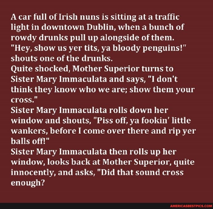 Acar full of Irish nuns is sitting at a traffic light in downtown Dublin, when a bunch of rowdy drunks pull up alongside of them.
"Hey, show us yer tits, ya bloody penguins!" shouts one of the drunks.
Quite shocked, Mother Superior turns to
Sister Mary Immaculata and says, "I don't think they know who we are; show them your cross."
Sister Mary Immaculata rolls down her window and shouts, "Piss off, ya fookin' little wankers, before I come over there and rip yer balls off!"
Sister Mary Immaculata then rolls up her window, looks back at Mother Superior, quite innocently, and asks, "Did that sound cross enough?