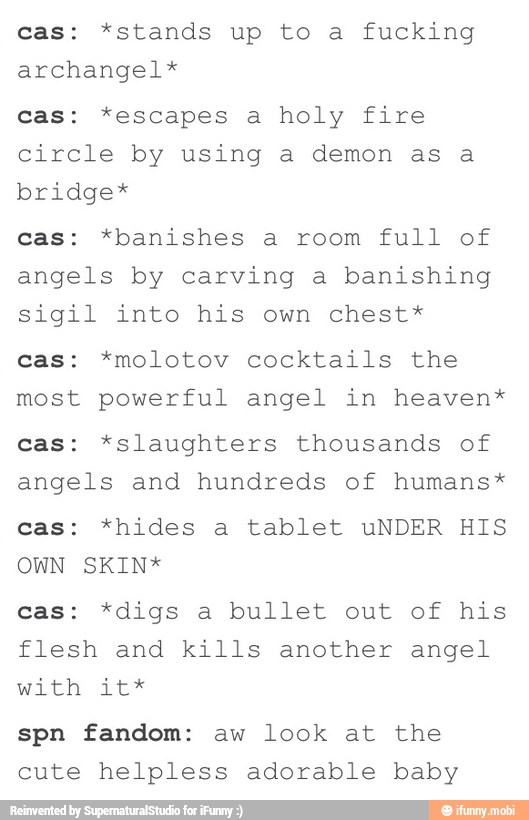 cas: *stands up to a fucking
archangel*
cas: *escapes a holy fire
circle by using a demon as a
bridge*
cas: *banishes a room full of
angels by carving a banishing
sigil into his own chest*
cas: *molotov cocktails the
most powerful angel in heaven*
cas: *slaughters thousands of
angels and hundreds of humans*
cas: *hides a tablet uNDER HIS
OWN SKIN*
cas: *digs a bullet out of his
flesh and kills another angel
with: Lee
spn fandom: aw look at the
cute helpless adorable baby