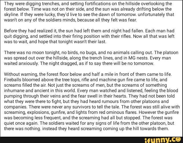 They were digging trenches, and setting fortifications on the hillside overlooking the
forest below. Time was not on their side, and the sun was already drifting below the
skyline. If they were lucky, they'd live to see the dawn of tomorrow. unfortunately that
wasn't on any of the soldiers minds, because all they felt was fear.
Before they had realized it, the sun had left them and night had fallen. Each man had
quit digging, and settled into their firing position with their rifles. Now all that was left
was to wait, and hope that tonight wasn't their last.
There was no moon tonight, no birds, no bugs, and no animals calling out. The platoon
was spread out over the hillside, along the trench lines, and in MG nests. Every man
waited anxiously. The night dragged, as if to say there will be no tomorrow.
Without warning, the forest floor below and half a mile in front of them came to life.
Fireballs bloomed above the tree tops, rifle and machine gun fire came to life, and
screams filled the air. Not just the screams of men, but the screams of something
inhumane and ancient in this world. Every man watched and listened, feeling the blood
pumping through their veins and the fear swell in their hearts. They had not been told
what they were there to fight, but they had heard rumours from other platoons and
companies. There were never any survivors to tell the tale. The forest was still alive with
screaming, explosions, gunfire, and lights from red ominous flares. However the gunfire
was becoming less frequent, and the screaming had all but stopped. The forest was
quiet once again. The soldiers waited for any signs of life from the other platoon, but
there was nothing. instead they heard screaming coming up the hill towards them