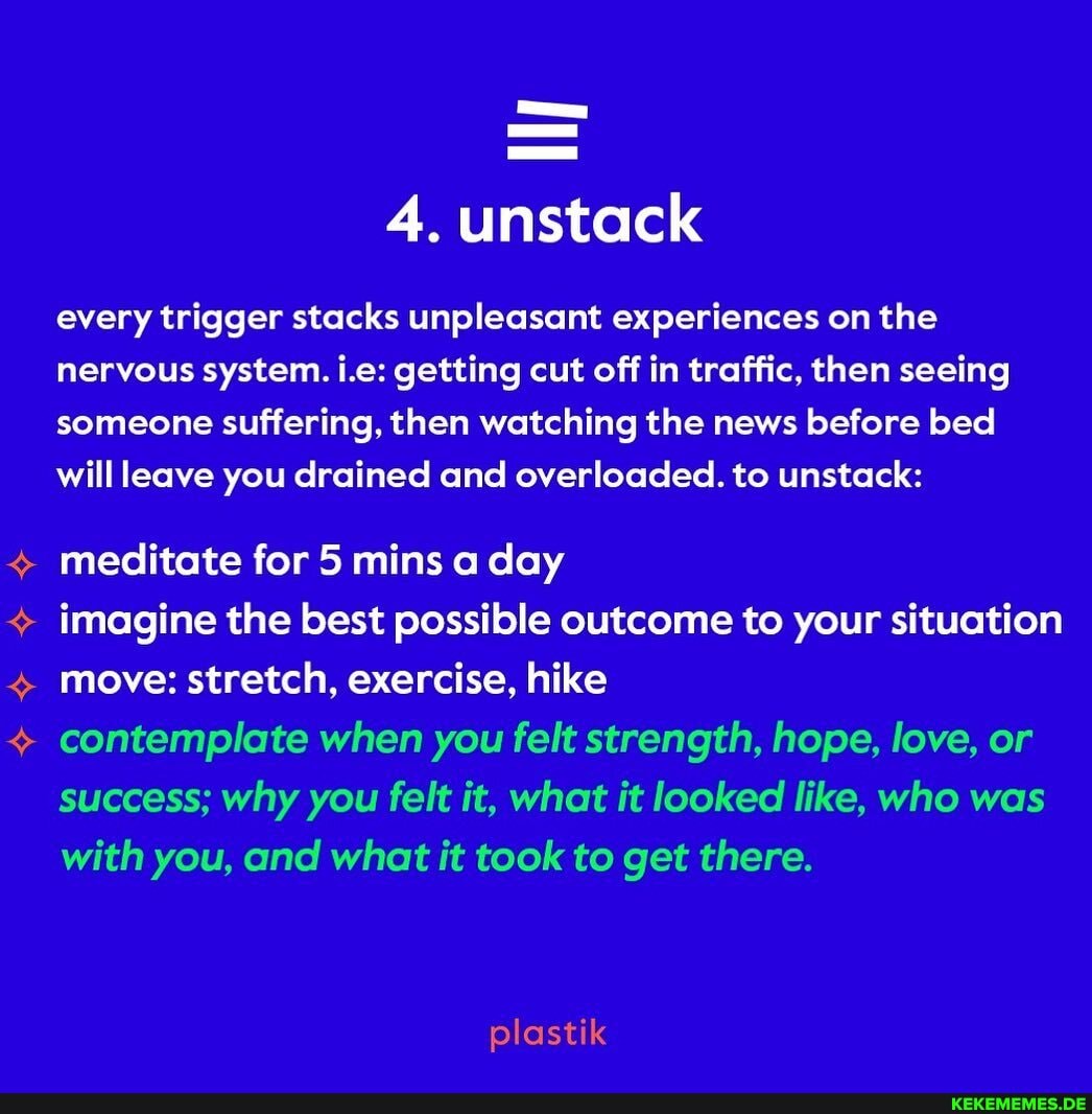 4. unstack
every trigger stacks unpleasant experiences on the nervous system. i.e: getting cut off in traffic, then seeing someone suffering, then watching the news before bed will leave you drained and overloaded. to unstack:
meditate for 5 mins a day
imagine the best possible outcome to your situation move: stretch, exercise, hike
contemplate when you felt strength, hope, love, or success; why you felt it, what it looked like, who was with you, and what it took to get there.
plastik