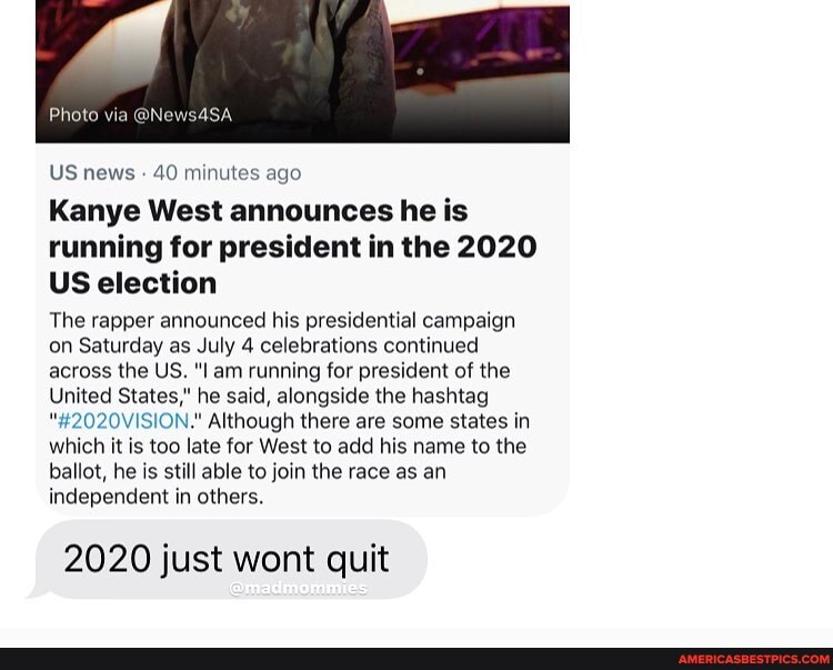 Photo via @N
US news 40 minutes ago
Kanye West announces he is running for president in the 2020
US election
The rapper announced his presidential campaign on Saturday as July 4 celebrations continued across the US. am running for president of the
United States," he said, alongside the hashtag
"#2020VISION." Although there are some states in which it is too late for West to add his name to the ballot, he is still able to join the race as an independent in others.
2020 just wont quit