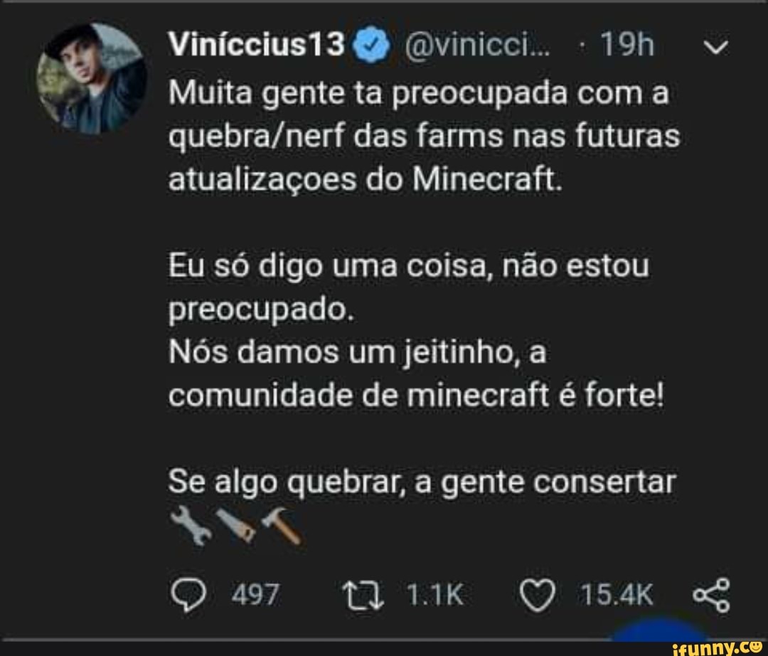 f a" Muita gente ta preocupada com a
quebra/nerf das farms nas futuras
atualizaçoes do Minecraft.
Eu só digo uma coisa, não estou
preocupado.
Nós damos um jeitinho, a
comunidade de minecraft é forte!
Se algo quebrar, a gente consertar