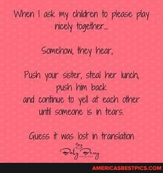 When I ask my children fo please play rricely togetner...
Somehow, they ear,
Push your sister, steal her lund push bim back and continue to yell at each unl someone. in fears,
Guess tt was lost in translation
