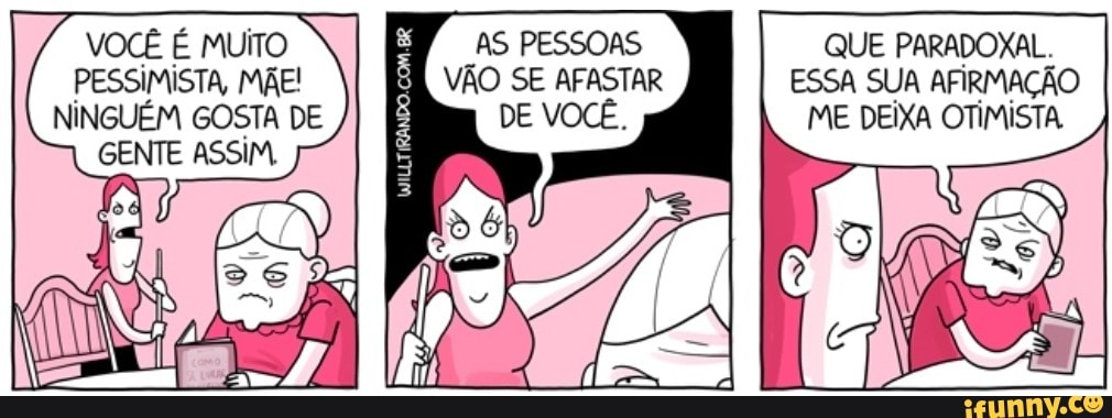 VOCÊ É MUITO PESSIMISTA, MÃE!
NINGUÉM GOSTA DE GENTE ASSIM
AS PESSOAS QUE PARADOXAL.
VÃO SE AFASTAR ESSA SUA AFIRMAÇÃO DE VOCÊ, ME DEIXA OTIMISTA
EI