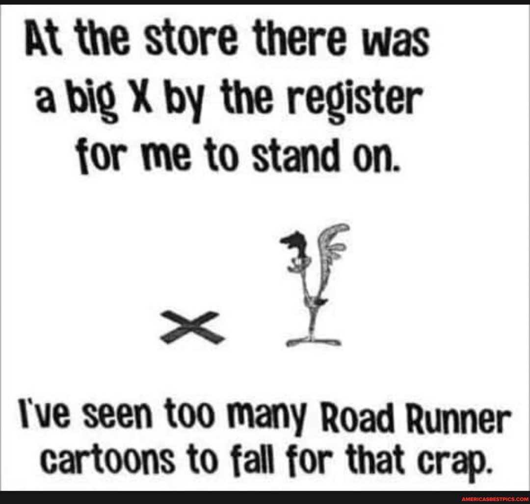 At the store there was a big oy by the register for me to stand on.
ve seen too many Road Runner cartoons to fall for that crap.