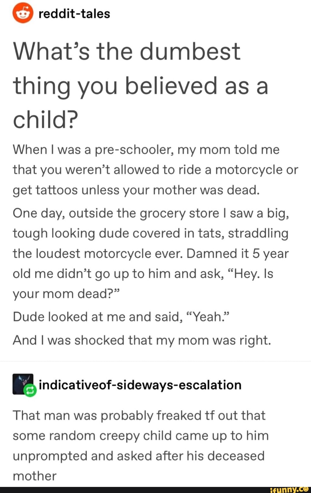 What’s the dumbest
thing you believed as a
child?
When I was a pre-schooler, my mom told me
that you weren’t allowed to ride a motorcycle or
get tattoos unless your mother was dead.
One day, outside the grocery store I saw a big,
tough looking dude covered in tats, straddling
the loudest motorcycle ever. Damned it 5 year
old me didn’t go up to him and ask, “Hey. Is
your mom dead?”
Dude looked at me and said, “Yeah.”
And I was shocked that my mom was right.
& índicativeof-sideways-escalation
That man was probably freaked tf out that
some random creepy child came up to him
unprompted and asked after his deceased
mother