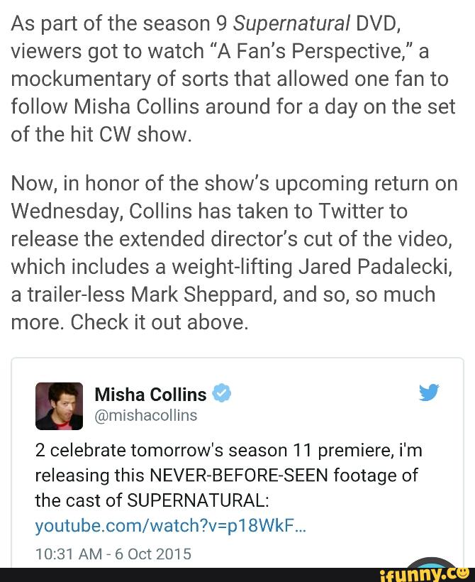 As part of the season 9 Supernatural DVD,
Viewers got to watch "A Fan's Perspective," a
mockumentary of sorts that allowed one fan to
follow Misha Collins around for a day on the set
of the hit CW show.
Now, in honor of the show's upcoming return on
Wednesday, Collins has taken to Twitter to
release the extended director's cut of the video,
which includes a weight-Iifting Jared Padalecki,
a trailer-Iess Mark Sheppard, and so, so much
more. Check it out above.
2 celebrate tomorrow's season 11 premiere, i'm
releasing this NEVER-BEFORE-SEEN footage of
the cast of SUPERNATURAL:
youtube.com/watch?v=p‘l 8WkF...
10:31AM
'
6 Oct 2015