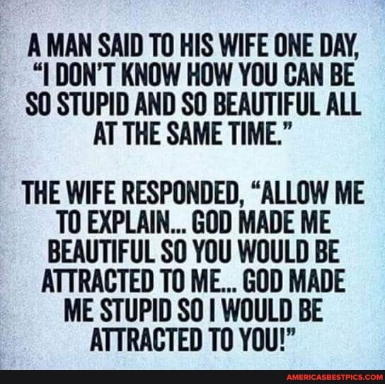 A MAN SAID TO HIS WIFE ONE DAY,
"I DON'T KNOW HOW YOU CAN BE SO STUPID AND SO BEAUTIFUL ALL AT THE SAME TIME."
THE WIFE RESPONDED, "ALLOW ME TO EXPLAIN... GOD MADE ME BEAUTIFUL SO YOU WOULD BE ATTRACTED TO ME... GOD MADE ME STUPID SO WOULD BE ATTRACTED TO YOU!"
