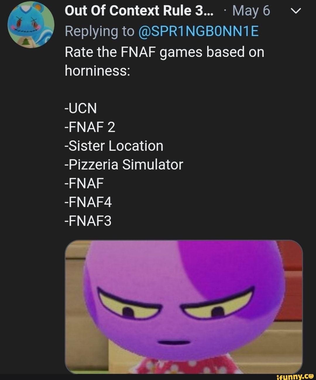 Out Of Context Rule 3... May6
Replying to @SPR1NGBONN1E
Rate the FNAF games based on
horniness:
-UCN
-Sister Location
-Pizzeria Simulator