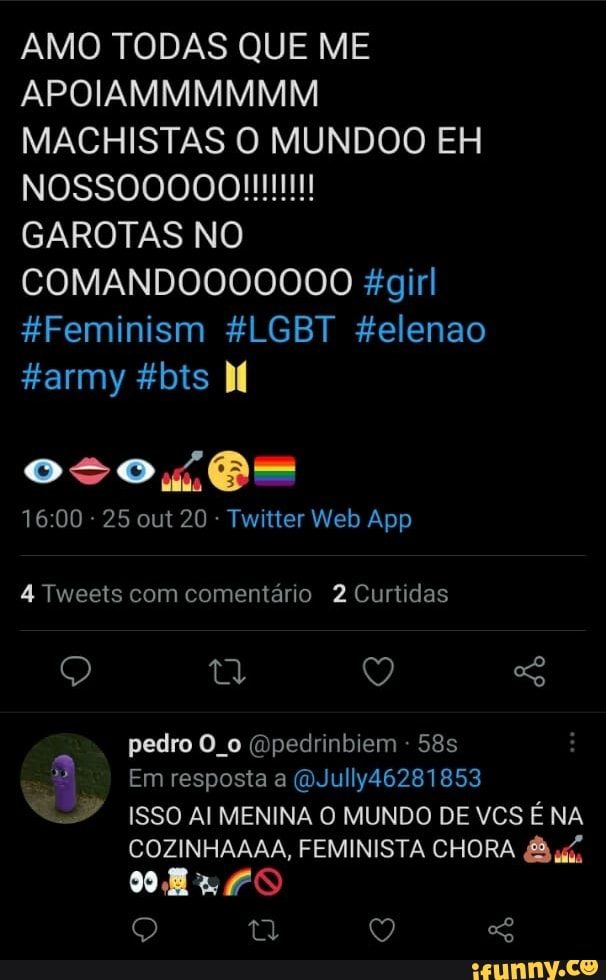AMO TODAS QUE ME APOIAMMMMMM MACHISTAS O MUNDOO EH
GAROTAS NO COMANDOO00000 &girl
FFeminism &LGBT felenao garmy &bts MM
- 25 out 20 - Twiiter Web App
Tweets com comentário 2 Curtidas
pedro O. (Bpedrinbiem -
Em resposta a (WJully46281853
ISSO AI MENINA O MUNDO DE VCS É NA COZINHAAAA, FEMINISTA CHORA