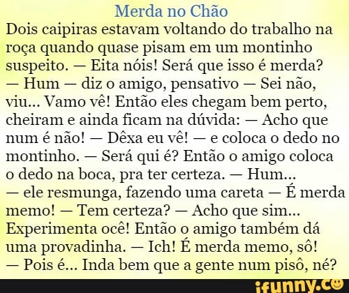 Merda no
Chão
Dois caipiras estavam voltando do trabalho na
roça quando quase pisam em um
montinho
suspeito. Eita nóis! Será que isso é merda?
Hum
diz o
amigo, pensativo Sei não,
viu... Vamo vê! Então eles chegam bem perto,
cheiram e
ainda ficam na dúvida:
Acho que
num
Dêxa eu
e
coloca o
dedo no
montinho.
Será qui é? Então o
amigo coloca
o
dedo na
boca, pra ter certeza.
ele resmunga, fazendo uma careta
É merda
memo!
Tem certeza?
Experimenta ocê! Então o
amigo também dá
uma
provadinha. Ich! É merda memo,
Pois é... Inda bem que a gente num