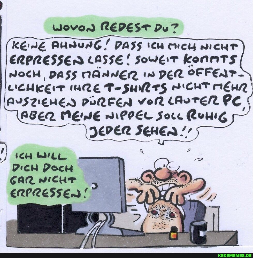 wovon REDEST DU?
KEDE AunurG/ Dass ICH DICHT ERPRESSEN LASSE! Soweit konnts
NOcH, DASS MÄHNEN in DER SFFEIT-
MRE T-SURT5 ICHT MEHR AUSTIEHEN PÜRFEN vor lAuTEN PC AGER MEIDE NiPPEL Sor.
) IcH DicH Poch
Gar wichhr