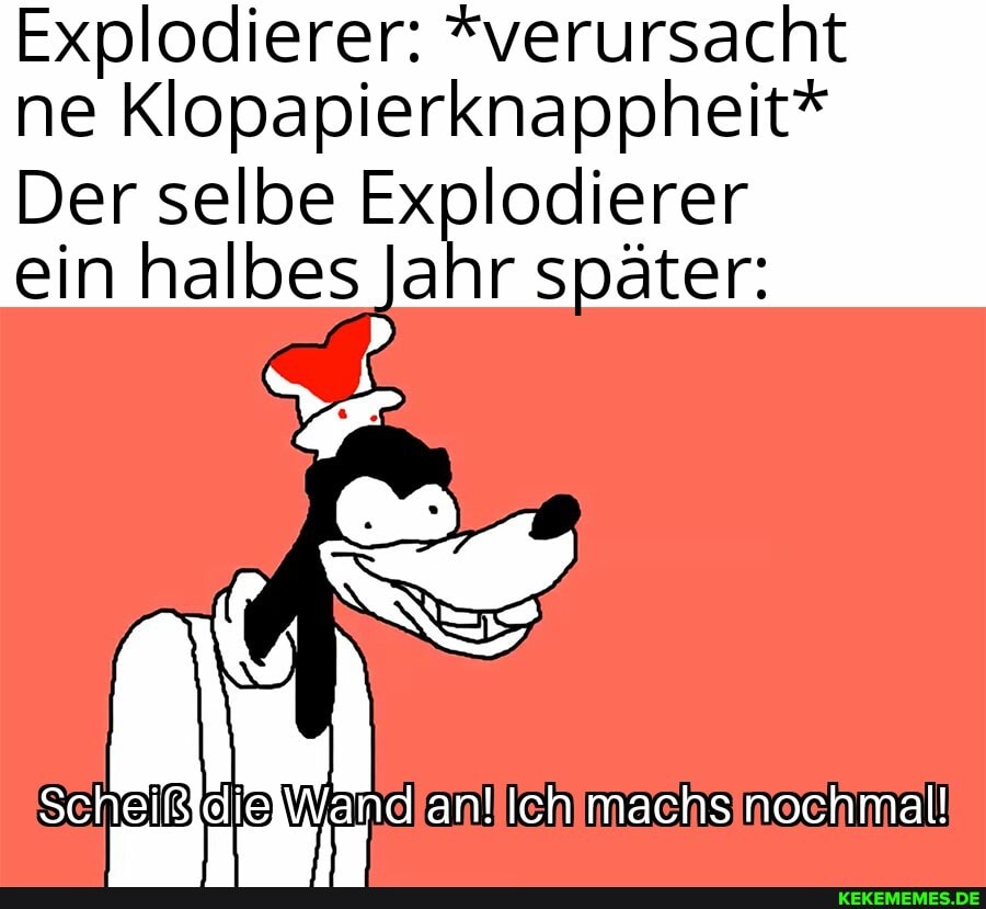 Explodierer: *verursacht ne Klopapierknappheit*
Der selbe Explodierer
ein halbes Jahr später:
Scheiß elle an! Ich machs nochmal!