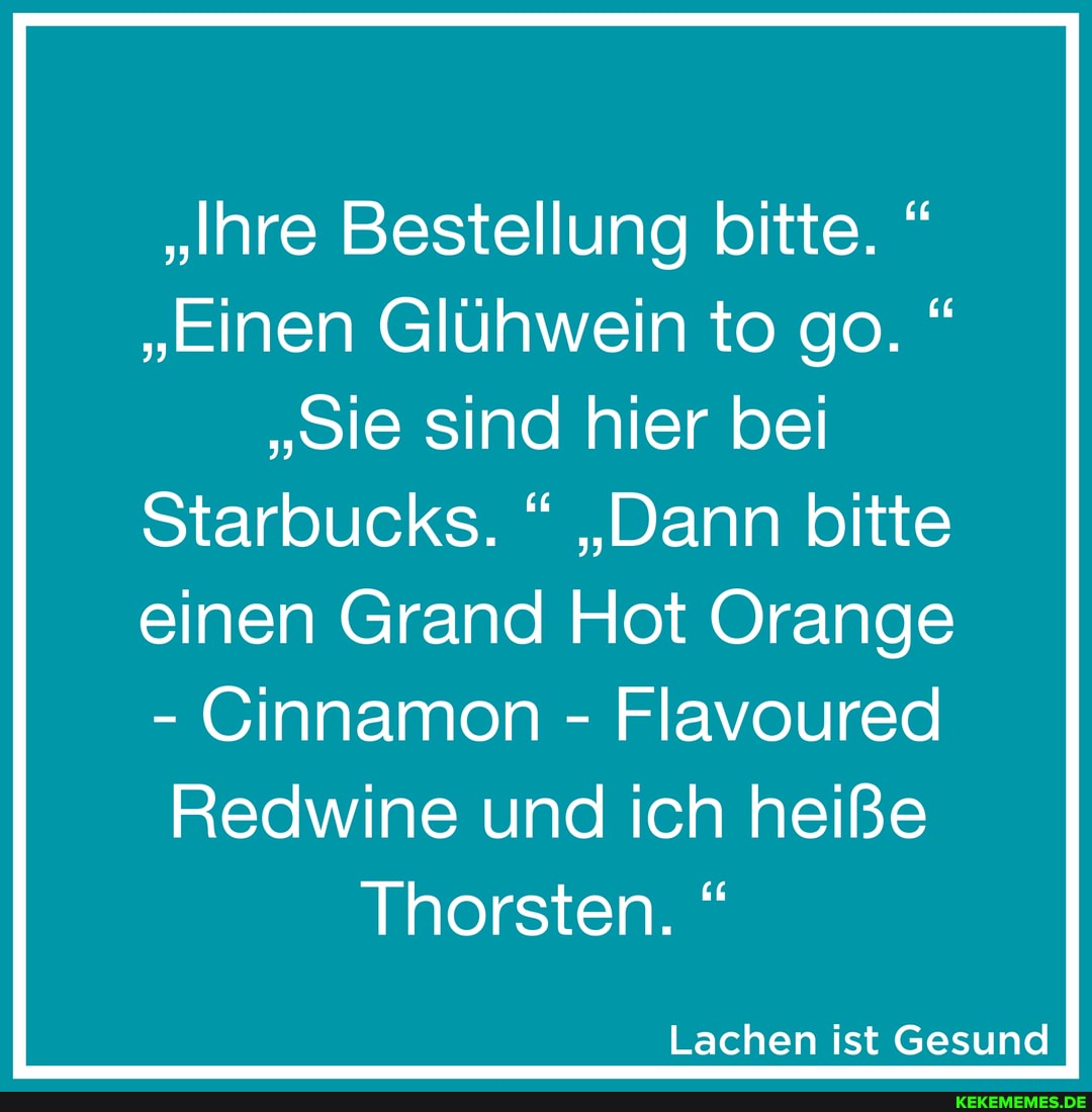 "Ihre Bestellung bitte. "
"Einen Glühwein to go. "
"Sie sind hier bei
Starbucks. " "Dann bitte
einen Grand Hot Orange
- Cinnamon - Flavoured
Redwine und ich heiße
Thorsten.
Lachen ist Gesund