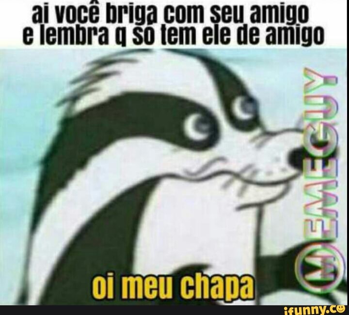 ai você briga com seu amigo
e lembra
q So tem ele de amigo