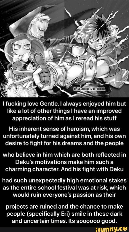 I fucking love Gentle. I always enjoyed him but like a lot of other things have an improved appreciation of him as I reread his stuff
His inherent sense of heroism, which was unfortunately turned against him, and his own desire to fight for his dreams and the people
who believe in him which are both reflected in
Deku's motivations make him such a charming character. And his fight with Deku
had such unexpectedly high emotional stakes as the entire school festival was at risk, which would ruin everyone's passion as their
projects are ruined and the chance to make people (specifically Er!) smile in these dark and uncertain times. Its sooooo0 good. - projects are ruined and the chance to make people (specifically Eri) smile in these dark and uncertain times. Its soooooo good.
