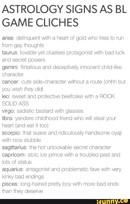 ASTROLOGY SIGNS AS BL
GAME CLICHES
aries: dehhquent wdh a heart of go‘d who mes to run
taurus \ovable yet clue‘ess protagonist vvnh bad \uck
gemini: fhrtalious and deceptively innocent cmld-er
character
cancer: cute sidercharacter without a muie (ohhh but
you [hey Ufa)
leo: sweet and protecuve beefcake with a ROCK
SOL‘D ASS
Virgo: sadxstic bastard wilh glasses
libra: yandere cthhood mend who WM steal your
hean (and eat n too)
scorpio: that suave and ndiculous‘y handsome oyaji
wnh stubb‘e
sagittarius: the hot un‘ockab‘e secret character
capricorn: stoic ice prince with a troubled past and
lots of status
aquarius: antagonisl and prob‘ematxc fave wnh very
kinky bad endings
pisses \ongrhaired pretty boy wnh more bad ends
than they deserve