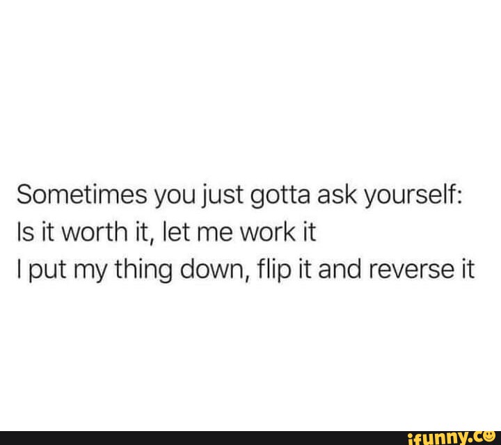 Sometimes you just gotta ask yourself Is it worth it, let me work it I