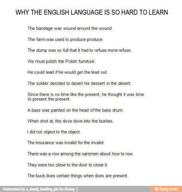 WHY THE ENGLISH LANGUAGE IS SO HARD TO LEARN
'The bandage was wound around the wound
The farm was used to produce produce.
The dump was so full that it had to refuse more refuse.
We must polish the Polish furniture.
He could lead if he would get the lead out
The soldier decided to desert his dessert in the desert
Since there is no time like the present, he thought it was time
to present the present.
A bass was painted on the head of the bass drum
I did not object to the object
The insurance was invalid forthe invalid
There was a row among the oarsmen about how to row.
The buck does certain things when does are present.
