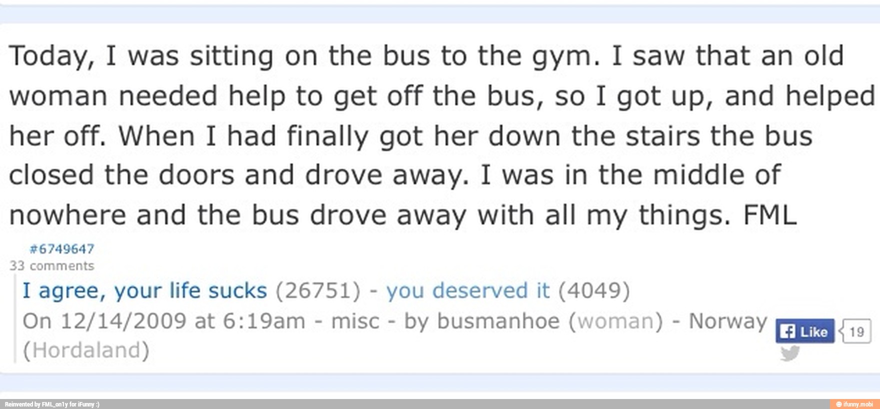 Today, I was sitting on the bus to the gym. I saw that an old
woman needed help to get off the bus, so I got up, and helped
her off. When I had finally got her down the stairs the bus
closed the doors and drove away. I was in the middle of
nowhere and the bus drove away with all my things. FML
TEENS
I agree, your life sucks (26751) you deserved it (4049)
by busmanhoe (woman) Norway
(Hordaland)
Ema