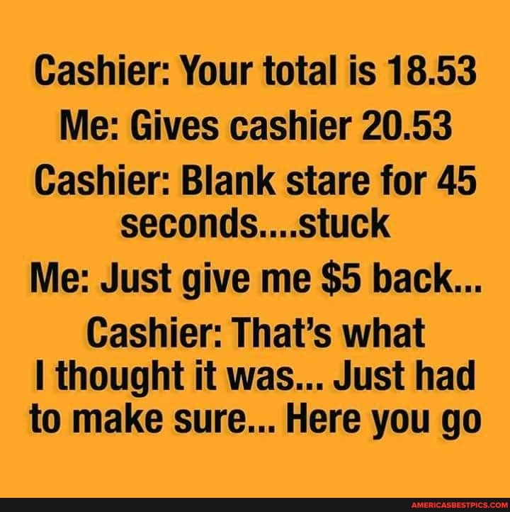 Cashier: Your total is 18.53
Me: Gives cashier 20.53
Cashier: Blank stare for 45 seconds....stuck
Me: Just give me $5 back...
Cashier: That's what thought it was... Just had to make sure... Here you go