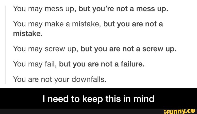 You may mess up, but you‘re not a mess up.
You may make a mistake, but you are not a
mistake.
You may screw up, but you are not a screw up.
You may fail, but you are not a failure.
You are not your downfalls.
I need to keep this in mind - I need to keep this in mind