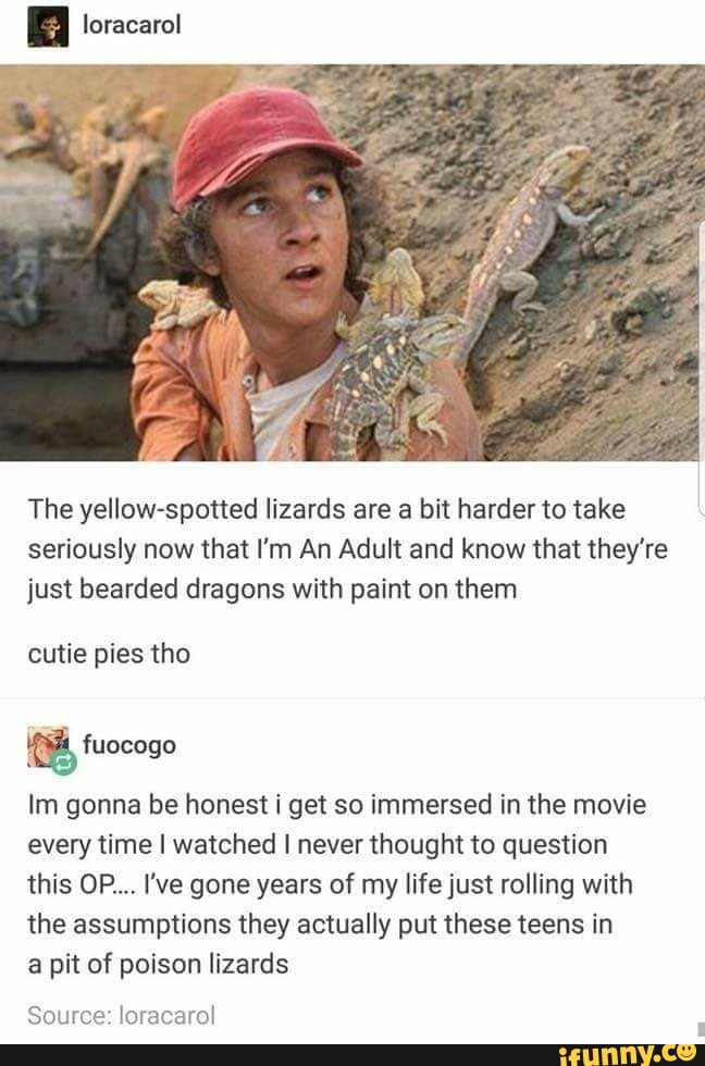 The yellow-spotted lizards are a bit harder to take
seriously now that I'm An Adult and know that they're
just bearded dragons with paint on them
cutie pies tho
Im gonna be honest i get so immersed in the movie
every time I watched I never thought to question
this OP... I've gone years of my life just rolling with
the assumptions they actually put these teens in
a pit of poison lizards
Source: loracarol