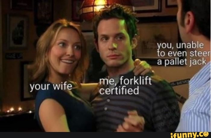 your wife
'ou, unable to even stee
a pallet jack
me, /forklift
certified