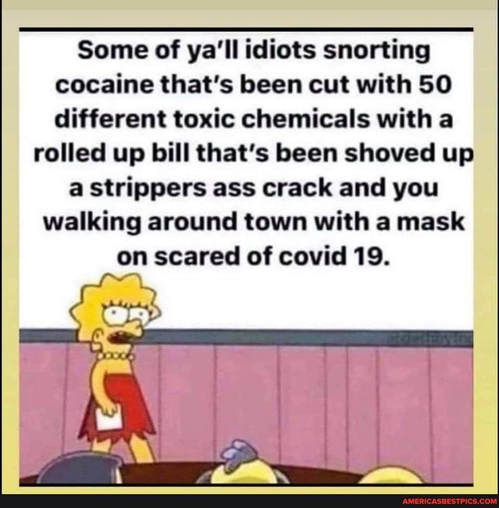 Some of ya'll idiots snorting cocaine that's been cut with SO different toxic chemicals with a
rolled up bill that's been shoved up a strippers ass crack and you walking around town with a mask on scared of covid 19.