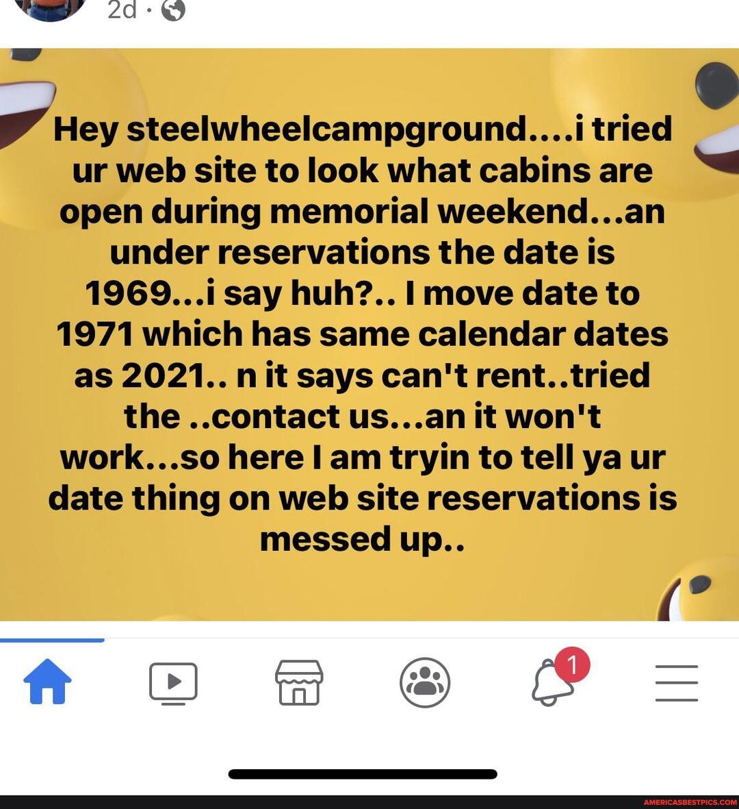 Hey steelwheelcampground....i tried ur web site to look what cabins are open during memorial weekend...an under reservations the date is
1969...i say huh?.. move date to
1971 which has same calendar dates as 2021.. nit says can't rent..tried the ..contact us...an it won't work... here I am tryin to tell ya ur date thing on web site reservations is messed up..
Or