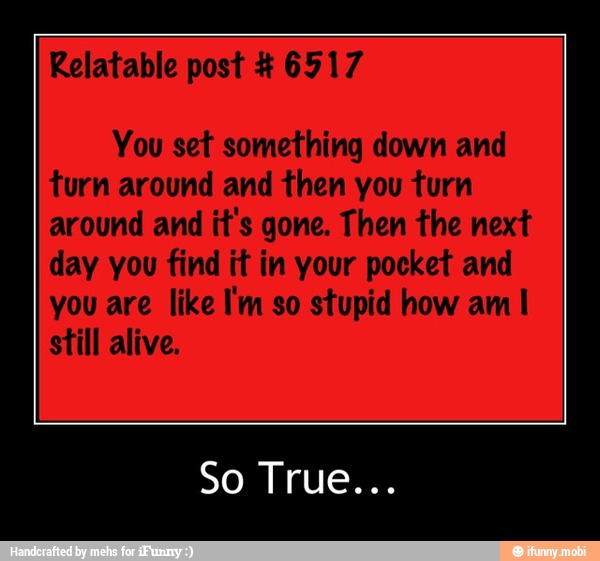 Relatable post 6917
You set something down and
turn around and then you turn
around and
it's gone. Then the next
day you find it in your pocket and
you are like I'm so stupid how am I
still alive. - So True...