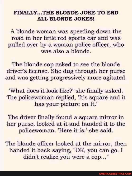 FINALLY...THE BLONDE JOKE TO END ALL BLONDE JOKES!
A blonde woman was speeding down the road in her little red sports car and was pulled over by a woman police officer, who was also a blonde.
The blonde cop asked to see the blonde driver's license. She dug through her purse and was getting progressively more agitated.
'What does it look like?' she finally asked.
The policewoman replied, 'It's square and it has your picture on It.'
The driver finally found a square mirror in her purse, looked at it and handed it to the policewoman. 'Here it is,' she said.
The blonde officer looked at the mirror, then handed it back saying, "OK, you can go. I didn't realize you were a cop..."