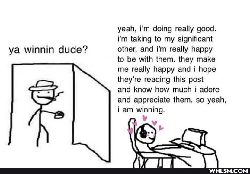 yeah, i'm doing really good.
i'm taking to my significant ya winnin dude? other, and i'm really happy
to be with them. they make
me really happy and i hope
they're reading this post
and know how much i adore
and appreciate them. so yeah,
i am winning.