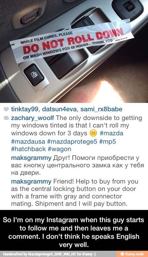 zachary_woolf The only downside to getting
my windows tinted is that I can't roll my
windows down for 3 days (=) fmazda
#hatchback #wagon
maksgrammy Apyr! Momorn npnoópecrn y
maksgrammy Friend! Help to buy from you
as the central locking button on your door
with a frame with gray and connector
mating. Shipment and I will pay button.
So I'm on my Instagram when this guy starts
to follow me and then leaves me a
comment. I don't think he speaks English
very well. - So I'm on my Instagram when this guy starts to follow me and then leaves me a comment. I don't think he speaks English very well.