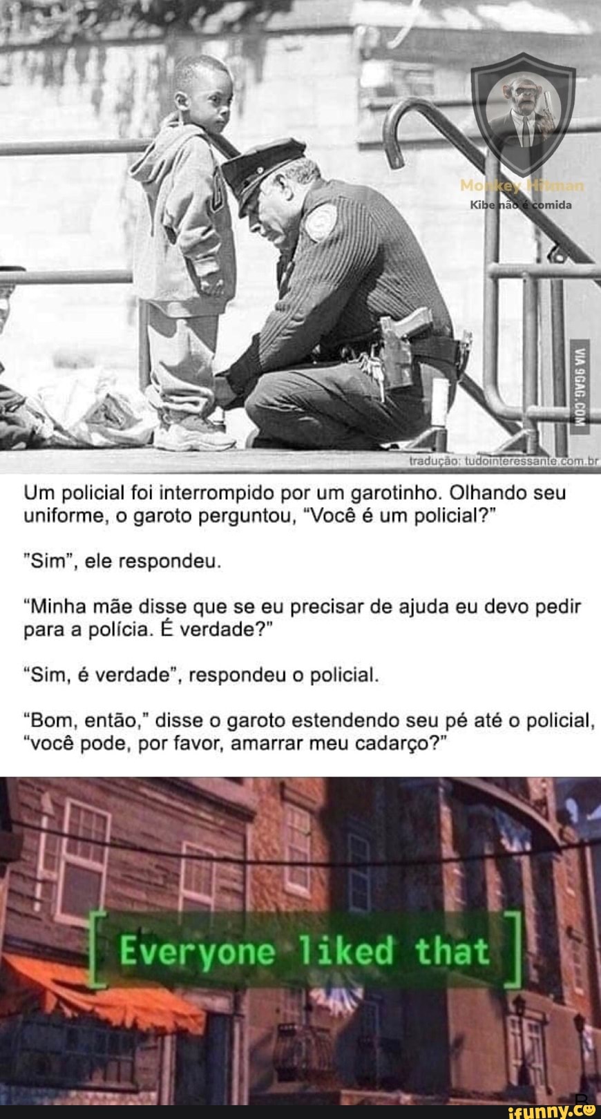 VIA
tradução: tudonteressante com br
Um policial foi interrompido por um garotinho. Olhando seu uniforme, o garoto perguntou, "Você é um policial?"
"Sim", ele respondeu.
"Minha mãe disse que se eu precisar de ajuda eu devo pedir para a polícia. É verdade?"
"Sim, é verdade", respondeu o policial.
"Bom, então," disse o garoto estendendo seu pé até o policial,
"você pode, por favor, amarrar meu cadarço?"
Everyone liked tha