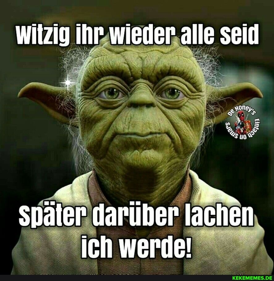 witzig ihr wieder alle seid
Spater daruber lachen ich werde!