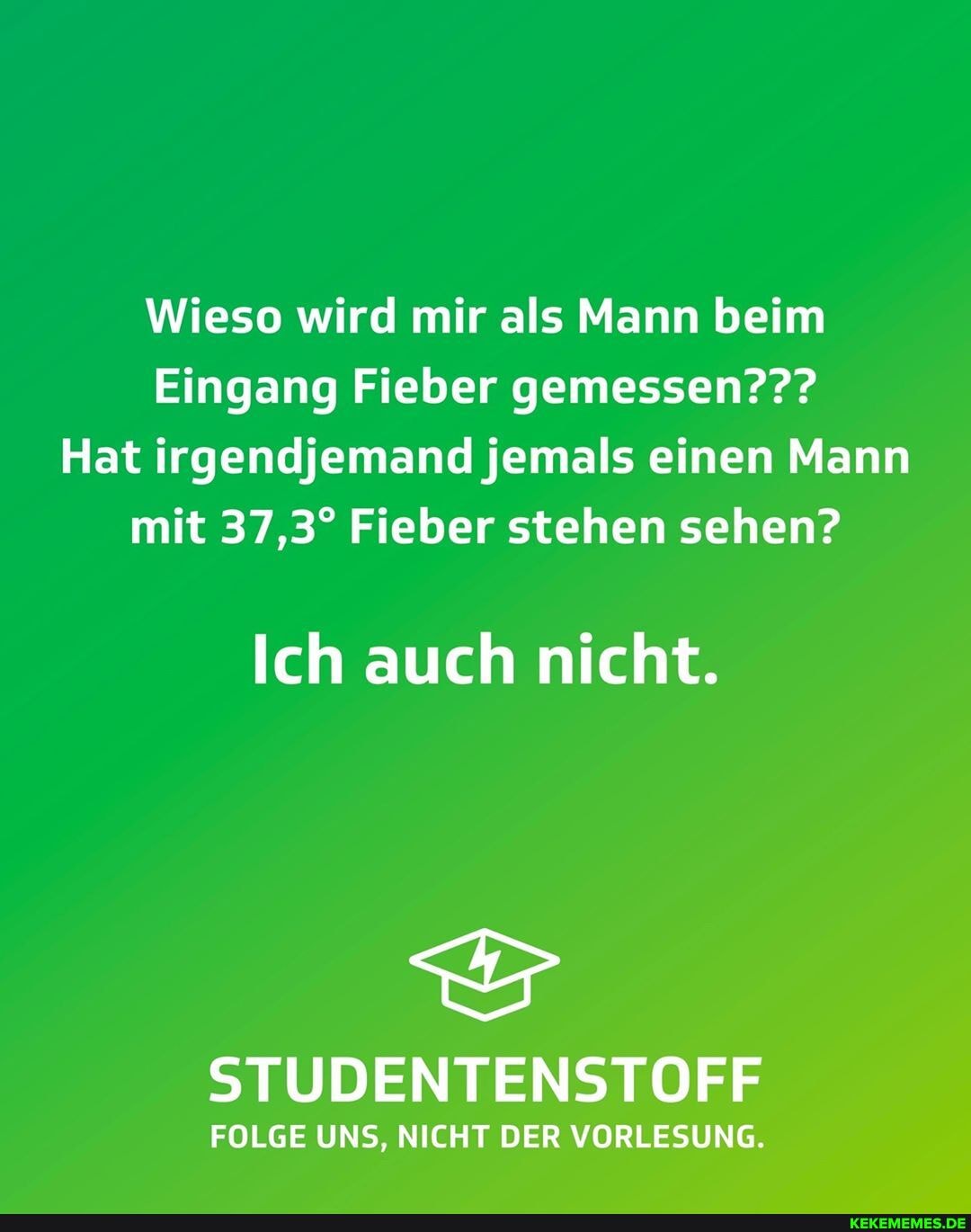 Wieso wird mir als Mann beim
Eingang Fieber gemessen???
Hat irgendjemand jemals einen Mann mit Fieber stehen sehen?
Ich auch nicht.
STUDENTENSTOFF
FOLGE UNS, NICHT DER VORLESUNG.