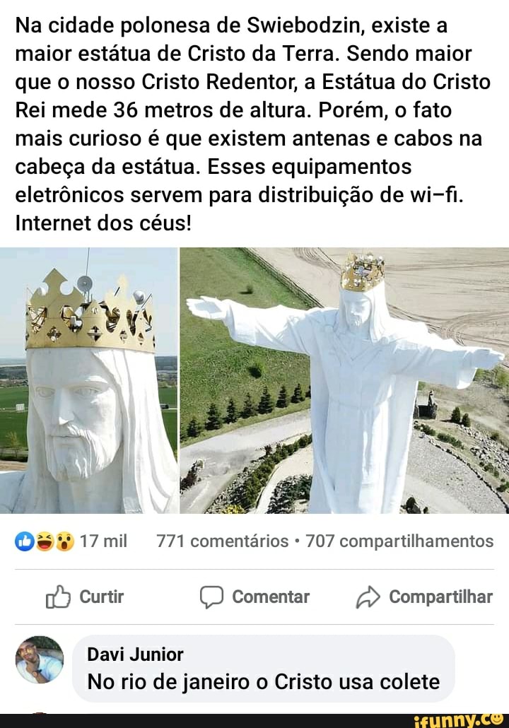 Na cidade polonesa de Swiebodzin, existe a maior estátua de Cristo da Terra. Sendo maior
que o nosso Cristo Redentor, a Estátua do Cristo
Rei mede 36 metros de altura. Porém, o fato mais curioso é que existem antenas e cabos na cabeça da estátua. Esses equipamentos eletrônicos servem para distribuição de wi-fi.
Internet dos céus!
mil 771 comentários 707 compartilhamentos
Curtir Comentar Compartilhar
Davi Junior
No rio de janeiro o Cristo usa colete