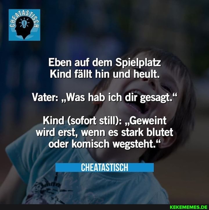 AcH;
Eben auf dem Spielplatz
Kind fällt hin und heult.
Vater: "Was hab ich dir gesagt."
Kind (sofort still): "Geweint wird erst, wenn es stark blutet oder komisch wegsteht."
CHEATASTISCH