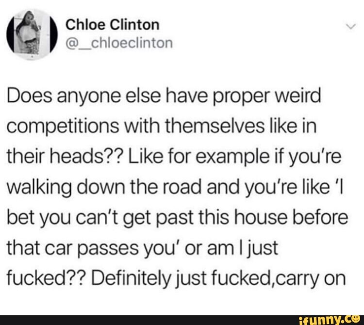Does anyone else have proper weird
competitions with themselves like in
their heads?? Like for example if you're
walking down the road and you’re like 'I
bet you can't get past this house before
that car passes you' or am ljust
fucked?? Definitely just fucked,carry on