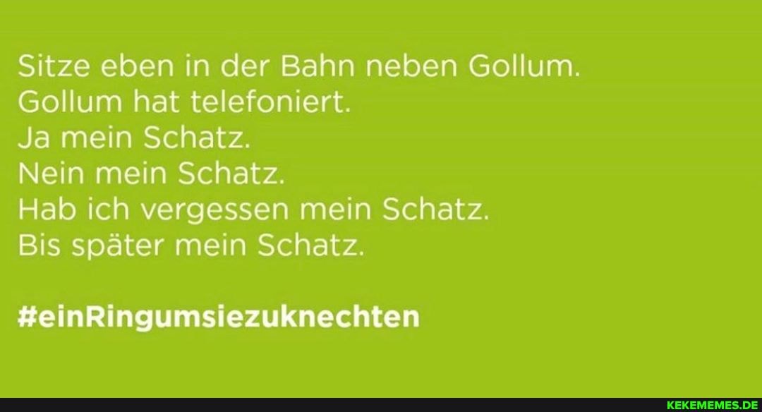 Sitze eben in der Bahn neben Gollum.
Gollum hat telefoniert.
Ja mein Schatz.
Nein mein Schatz.
Hab ich vergessen mein Schatz.
Bis später mein Schatz.
#einRingumsiezuknechten