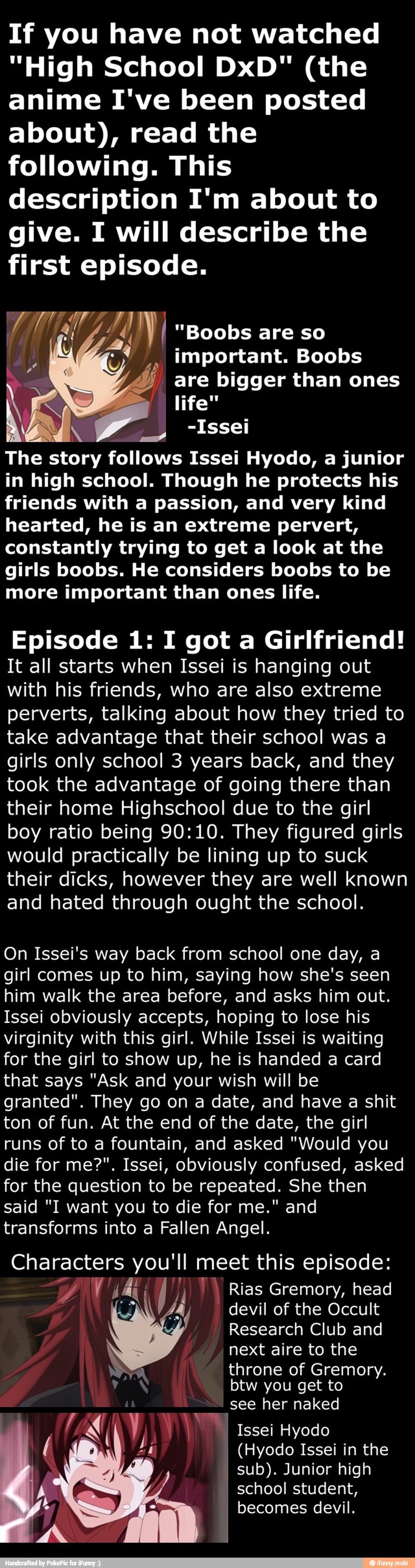 If you have not watched
"High School DxD" (the
anime I've been posted
about), read the
following. This
description I'm about to
give. I will describe the
first episode.
AN I
y important. Boobs
a -Issei
The story follows Issei Hyodo, a junior
in high school. Though he protects his
friends with a passion, and very kind
hearted, he is an extreme pervert,
constantly trying to get a look at the
girls boobs. He considers boobs to be
more important than ones life.
Episode 1: I got a Girlfriend!
It all starts when Issei is hanging out
with his friends, who are also extreme
perverts, talking about how they tried to
take advantage that their school was a
girls only school 3 years back, and they
took the advantage of going there than
their home Highschool due to the girl
boy ratio being 90:10. They figured girls