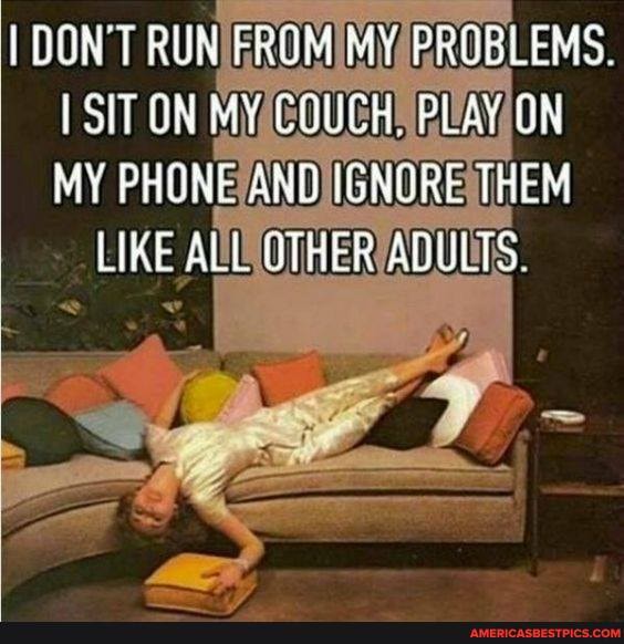 DON'T RUN FROM PROBLEMS.
SIT ON
MY COUCH PLAY ON
MY PHONE AND IGNORE THEM LIKE ALL UTRER ANULTS