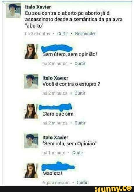 Italo Xavier
Eu sou contra o aborto pq aborto já é
assassinato desde a semântica da palavra
"aborto"
á
3 minutos Curtir Responder
A Em ero, sem opinião!
Curtir
Italo Xavier
Você é contra o estupro ha2 minutos Curtir
a
Claro que sim!
há 2
minutos Curtir
a: Italo Xavier
a
"Sem rola, sem Opinião"
urtir
a
Curtir