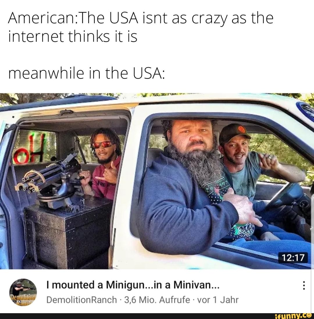 USA isnt as crazy as the internet thinks it is
meanwhile in the USA:
mounted a Minigun...in Minivan...
DemolitionRanch 3,6 Mio. Aufrufe vor 1 Jahr